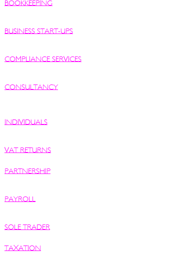 BOOKKEEPING : The last thing you want is to waste valuable time and resources on regular bookkeeping and accounting.   BUSINESS START-UPS : Getting the right advice and support when starting a new company is essential for the good running .  COMPLIANCE SERVICES : Our team of accountants are always making sure all the accounting records are kept properly and accurately.   CONSULTANCY : Our team of Small Business Accountants help our small business clients solve issues, create value, maximize growth and improve business performance.  INDIVIDUALS : Tax Planning is an essential aspect to keep control of your financial issues and ensure your financial health.   VAT RETURNS : Maintaining accounts for a small business is very time consuming.  PARTNERSHIP : A partnership is a for-profit business association of two or more parties, known as partners, who agree to cooperate for their mutual benefits.  PAYROLL : Administering payroll is becoming increasingly burdensome for many businesses, draining time and resources away from core business functions.  SOLE TRADER : As a sole trader, you run your own business as an individual making you self-employed.  TAXATION : Our Accountant team in East London work with tax returns for individuals, self-employed and companies.