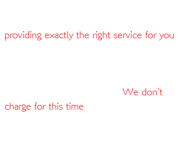 When you come to us for advice, we hope you’ll notice how we focus on providing exactly the right service for you and your business. Service that’s tailored precisely to To do this, we spend time getting to understand your concerns, obstacles and opportunities. We don’t charge for this time. It’s just what we need to do, to ensure our advice really works for you.