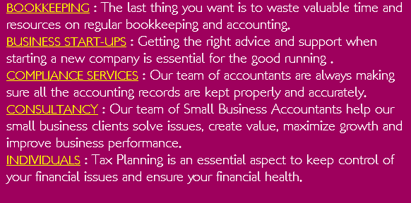 BOOKKEEPING : The last thing you want is to waste valuable time and resources on regular bookkeeping and accounting.  BUSINESS START-UPS : Getting the right advice and support when starting a new company is essential for the good running . COMPLIANCE SERVICES : Our team of accountants are always making sure all the accounting records are kept properly and accurately.  CONSULTANCY : Our team of Small Business Accountants help our small business clients solve issues, create value, maximize growth and improve business performance. INDIVIDUALS : Tax Planning is an essential aspect to keep control of your financial issues and ensure your financial health.  