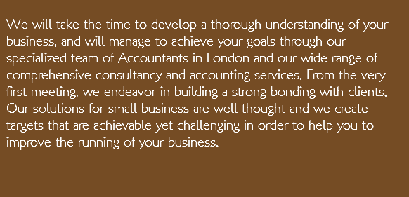  We will take the time to develop a thorough understanding of your business, and will manage to achieve your goals through our specialized team of Accountants in London and our wide range of comprehensive consultancy and accounting services. From the very first meeting, we endeavor in building a strong bonding with clients. Our solutions for small business are well thought and we create targets that are achievable yet challenging in order to help you to improve the running of your business.   