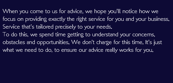  When you come to us for advice, we hope you’ll notice how we focus on providing exactly the right service for you and your business. Service that’s tailored precisely to your needs. To do this, we spend time getting to understand your concerns, obstacles and opportunities. We don’t charge for this time. It’s just what we need to do, to ensure our advice really works for you.   