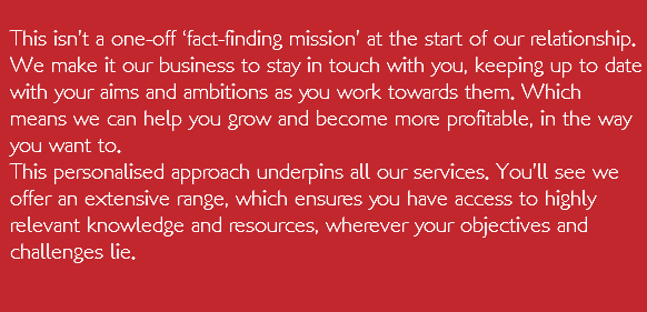  This isn’t a one-off ‘fact-finding mission’ at the start of our relationship. We make it our business to stay in touch with you, keeping up to date with your aims and ambitions as you work towards them. Which means we can help you grow and become more profitable, in the way you want to. This personalised approach underpins all our services. You’ll see we offer an extensive range, which ensures you have access to highly relevant knowledge and resources, wherever your objectives and challenges lie.