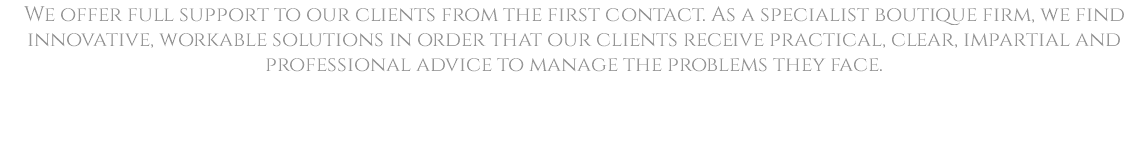 We offer full support to our clients from the first contact. As a specialist boutique firm, we find innovative, workable solutions in order that our clients receive practical, clear, impartial and professional advice to manage the problems they face. 